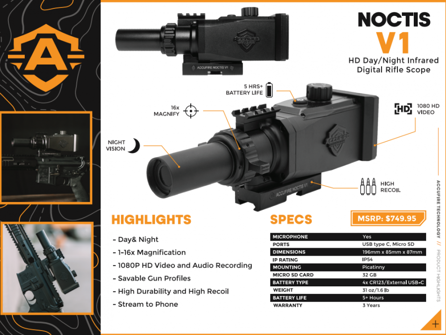 Accufire Noctis V1 Day and Night Scope, The Noctis V1 sights in like a traditional scope and easily stores presets of ballistic solutions for a library of different firearms or ammo types.

Save-able presets, easy zero, and ballistic calculations combine to create an experience that makes the Noctis V1 the only digital scope you need across firearms of all types. With the scope’s viewing quality combined with a battery life of 5 hours, the Noctis V1 is the ultimate nighttime hunting solution.

The Noctis V1 can also be set to record HD footage regardless of available light and offers the advantage of built-in wifi for shareable streaming and GPS.

Package comes with: 1 digital day/night rifle scope, 1 red lens filter, 1 clear lens filter, 1 shade cover, 1 high-quality IR illuminator, 1 IR mount, 1 pack of 18650 batteries. 

Key Features include


Audio & Video recording
Wifi Android & iPhone streaming
1-16X magnification, IP4 weatherproof
AMOLED HD display

